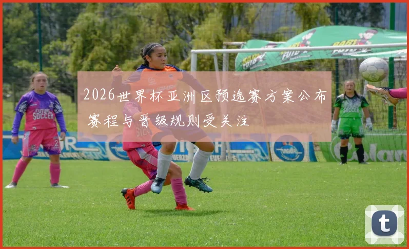 2026世界杯亚洲区预选赛方案公布 赛程与晋级规则受关注