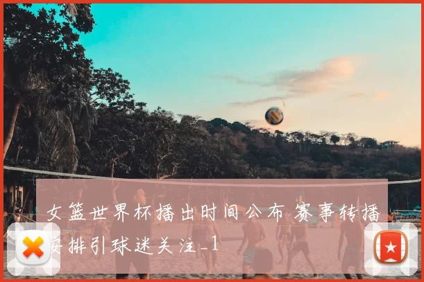 女篮世界杯播出时间公布 赛事转播安排引球迷关注_1