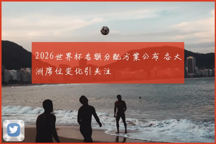 2026世界杯名额分配方案公布 各大洲席位变化引关注