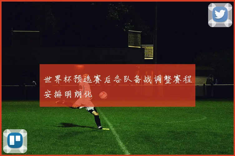 世界杯预选赛后各队备战调整赛程安排明朗化