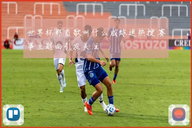 世界杯那首歌叫什么成球迷热搜 赛事主题曲引发关注
