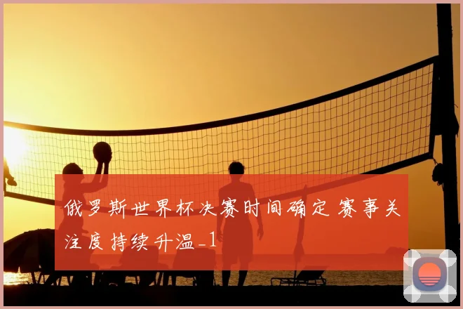 俄罗斯世界杯决赛时间确定 赛事关注度持续升温_1