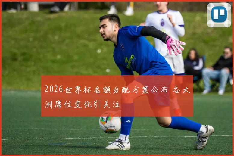 2026世界杯名额分配方案公布 各大洲席位变化引关注