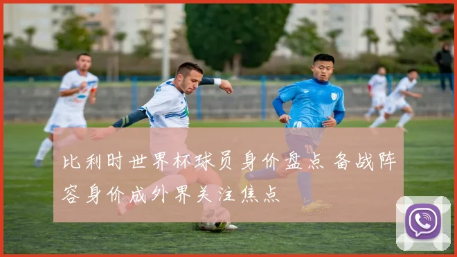 比利时世界杯球员身价盘点 备战阵容身价成外界关注焦点