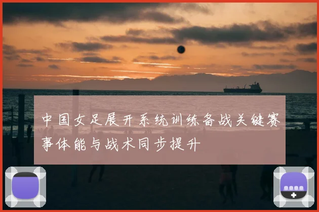 中国女足展开系统训练备战关键赛事体能与战术同步提升