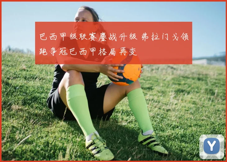 巴西甲级联赛鏖战升级 弗拉门戈领跑争冠巴西甲格局再变