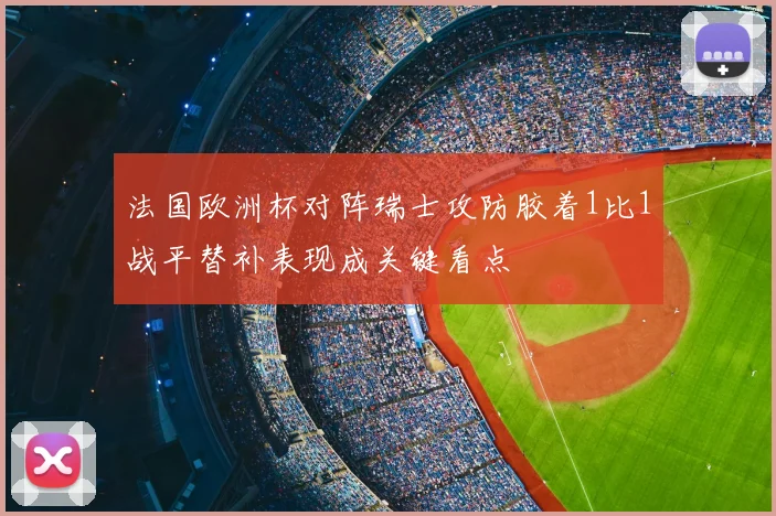 法国欧洲杯对阵瑞士攻防胶着1比1战平替补表现成关键看点