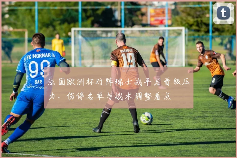 法国欧洲杯对阵瑞士战平后晋级压力、伤停名单与战术调整看点