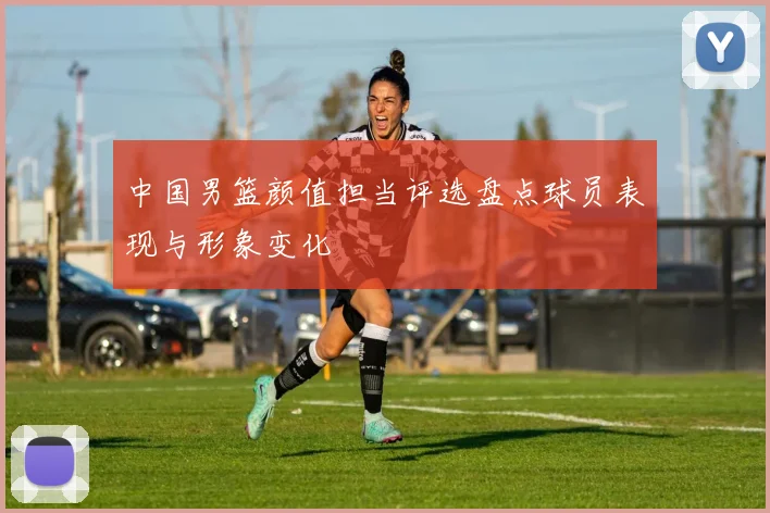 中国男篮颜值担当评选盘点球员表现与形象变化