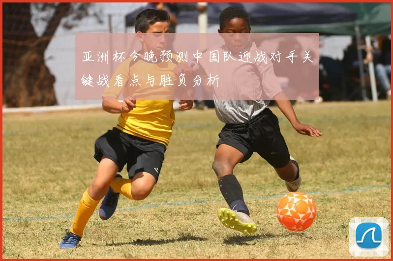 亚洲杯今晚预测中国队迎战对手关键战看点与胜负分析