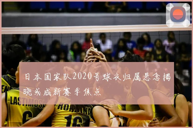 日本国家队2020号球衣归属悬念揭晓或成新赛季焦点