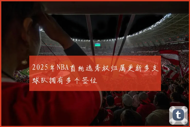 2025年NBA首轮选秀权归属更新多支球队拥有多个签位