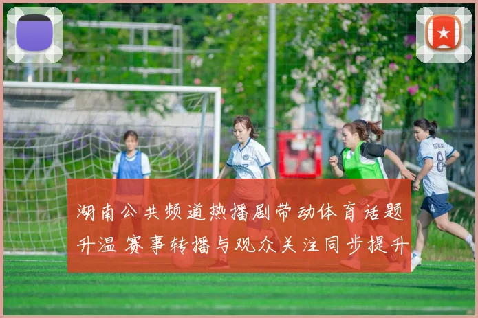 湖南公共频道热播剧带动体育话题升温 赛事转播与观众关注同步提升