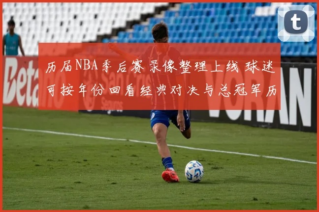 历届NBA季后赛录像整理上线 球迷可按年份回看经典对决与总冠军历程
