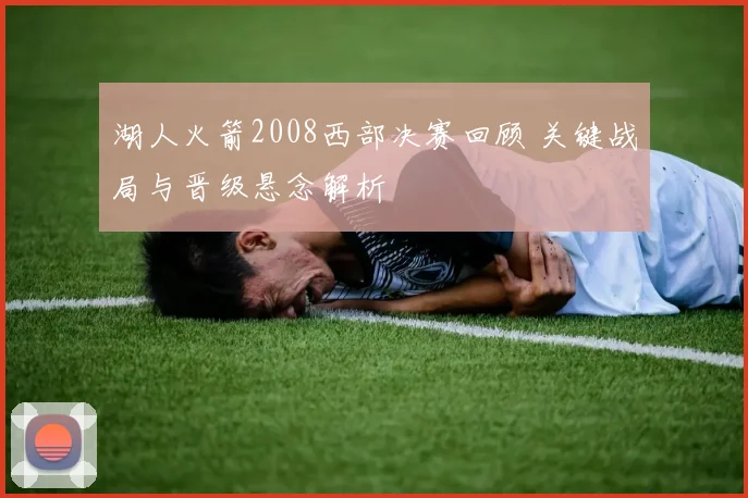 湖人火箭2008西部决赛回顾 关键战局与晋级悬念解析