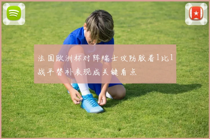 法国欧洲杯对阵瑞士攻防胶着1比1战平替补表现成关键看点