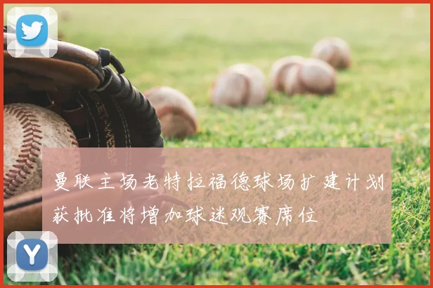 曼联主场老特拉福德球场扩建计划获批准将增加球迷观赛席位