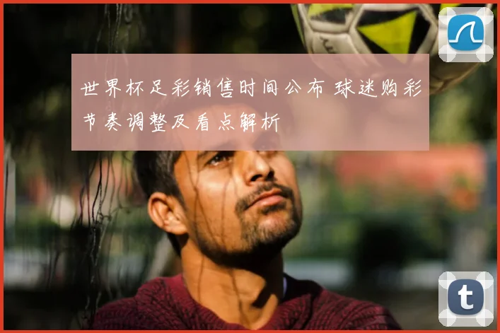 世界杯足彩销售时间公布 球迷购彩节奏调整及看点解析