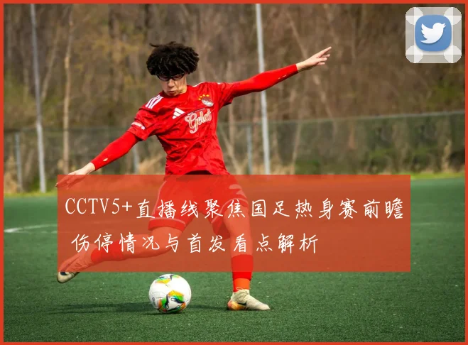 CCTV5+直播线聚焦国足热身赛前瞻 伤停情况与首发看点解析