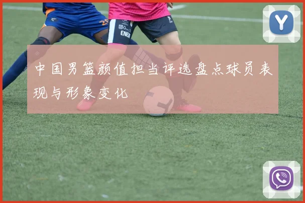 中国男篮颜值担当评选盘点球员表现与形象变化