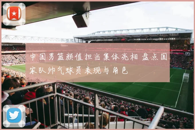 中国男篮颜值担当集体亮相 盘点国家队帅气球员表现与角色