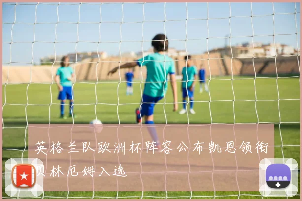 英格兰队欧洲杯阵容公布凯恩领衔贝林厄姆入选