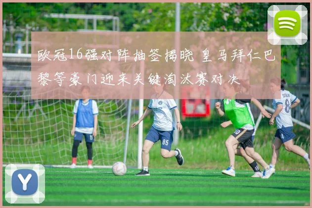 欧冠16强对阵抽签揭晓 皇马拜仁巴黎等豪门迎来关键淘汰赛对决