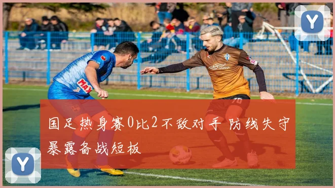 国足热身赛0比2不敌对手 防线失守暴露备战短板