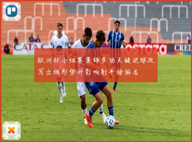 欧洲杯小组赛集锦多场关键进球改写出线形势并影响射手榜排名