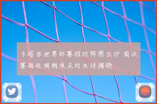 卡塔尔世界杯赛程对阵图出炉 淘汰赛路径明朗焦点对决待揭晓