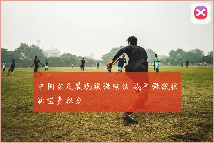 中国女足展现顽强韧劲 战平强敌收获宝贵积分