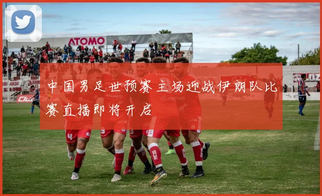 中国男足世预赛主场迎战伊朗队比赛直播即将开启