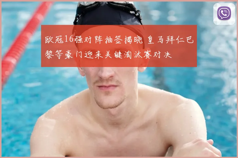 欧冠16强对阵抽签揭晓 皇马拜仁巴黎等豪门迎来关键淘汰赛对决