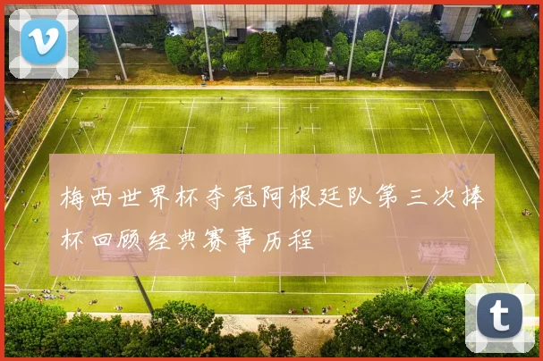 梅西世界杯夺冠阿根廷队第三次捧杯回顾经典赛事历程