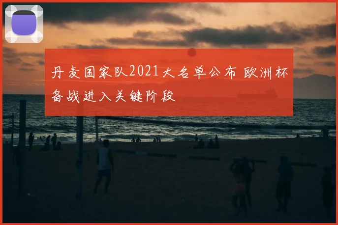 丹麦国家队2021大名单公布 欧洲杯备战进入关键阶段