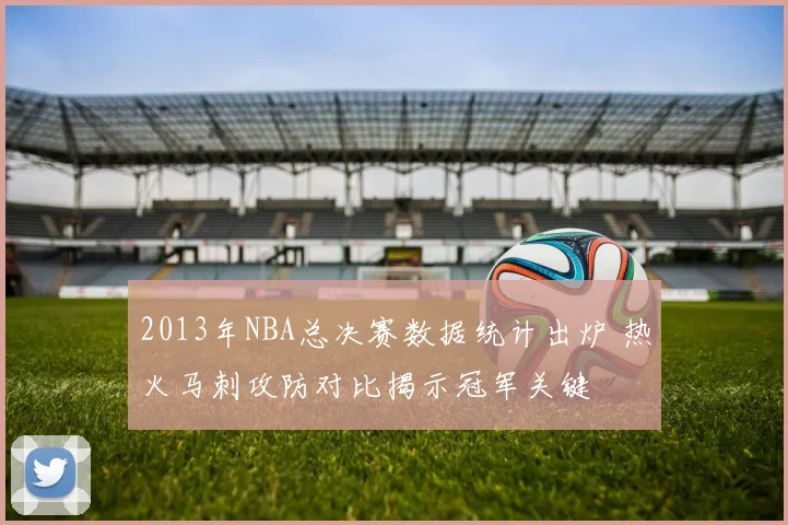 2013年NBA总决赛数据统计出炉 热火马刺攻防对比揭示冠军关键