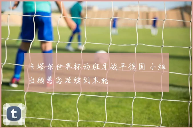 卡塔尔世界杯西班牙战平德国 小组出线悬念延续到末轮