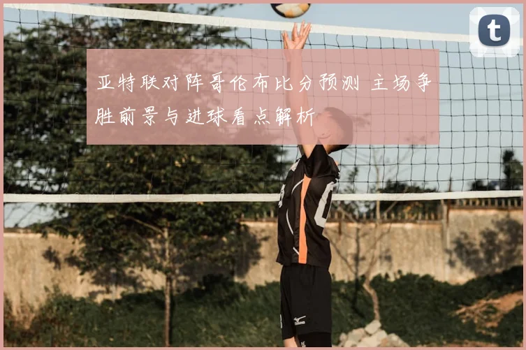 亚特联对阵哥伦布比分预测 主场争胜前景与进球看点解析