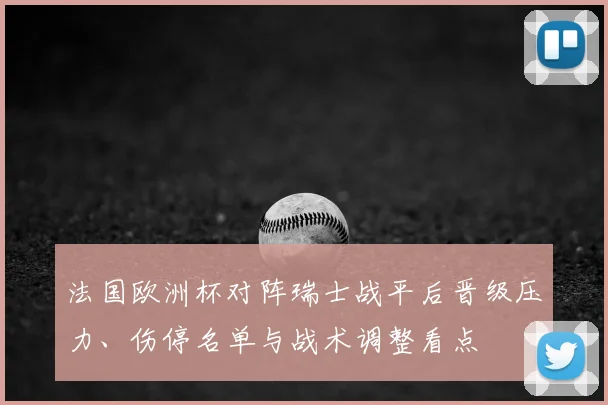 法国欧洲杯对阵瑞士战平后晋级压力、伤停名单与战术调整看点