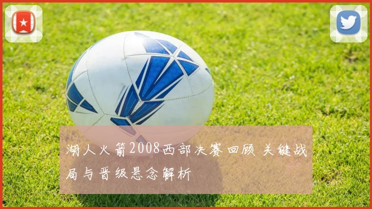 湖人火箭2008西部决赛回顾 关键战局与晋级悬念解析