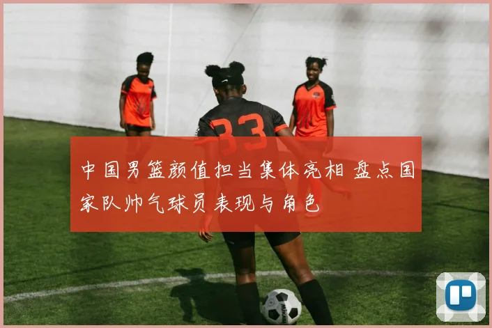 中国男篮颜值担当集体亮相 盘点国家队帅气球员表现与角色